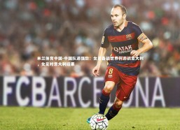 米兰体育中国-中国队遇强敌：女足备战世界杯迎战意大利，女足对意大利结果