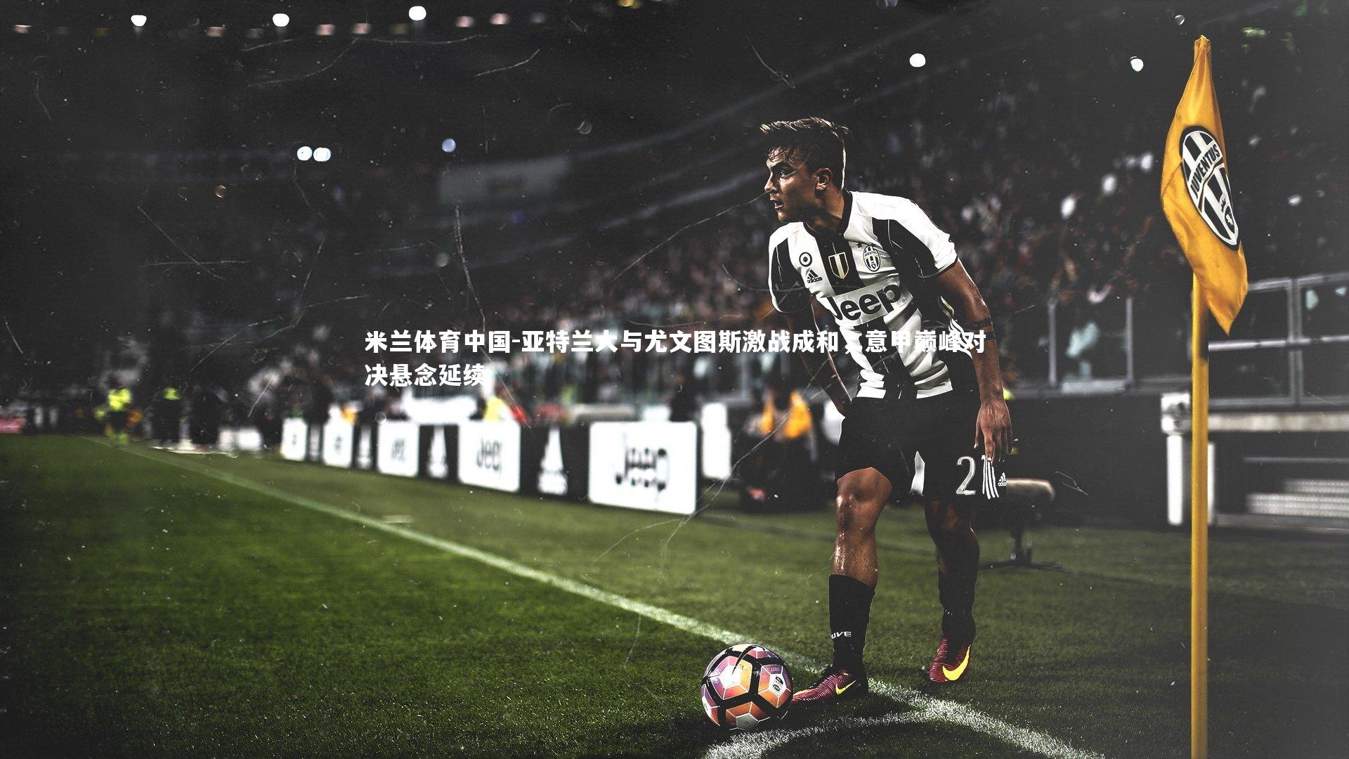 亚特兰大与尤文图斯激战成和，意甲巅峰对决悬念延续